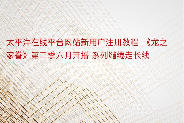太平洋在线平台网站新用户注册教程_《龙之家眷》第二季六月开播 系列缱绻走长线