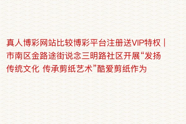 真人博彩网站比较博彩平台注册送VIP特权 | 市南区金路途街说念三明路社区开展“发扬传统文化 传承剪纸艺术”酷爱剪纸作为