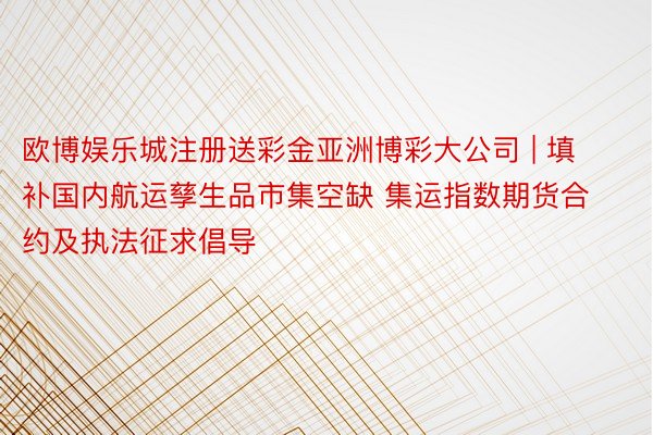 欧博娱乐城注册送彩金亚洲博彩大公司 | 填补国内航运孳生品市集空缺 集运指数期货合约及执法征求倡导