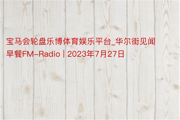 宝马会轮盘乐博体育娱乐平台_华尔街见闻早餐FM-Radio | 2023年7月27日