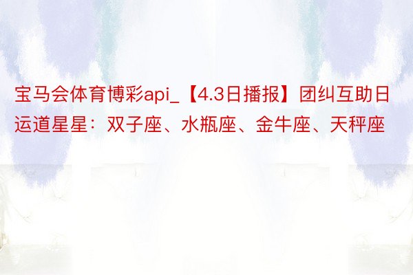 宝马会体育博彩api_【4.3日播报】团纠互助日 运道星星:双子座、水瓶座、金牛座、天秤座