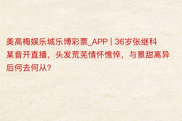 美高梅娱乐城乐博彩票_APP | 36岁张继科某音开直播，头发荒芜情怀憔悴，与景甜离异后何去何从？