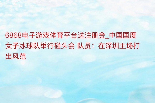 6868电子游戏体育平台送注册金_中国国度女子冰球队举行碰头会 队员：在深圳主场打出风范