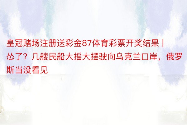 皇冠赌场注册送彩金87体育彩票开奖结果 | 怂了？几艘民船大摇大摆驶向乌克兰口岸，俄罗斯当没看见
