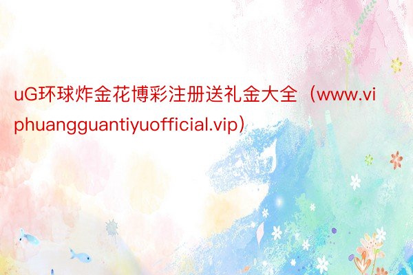 uG环球炸金花博彩注册送礼金大全（www.viphuangguantiyuofficial.vip）