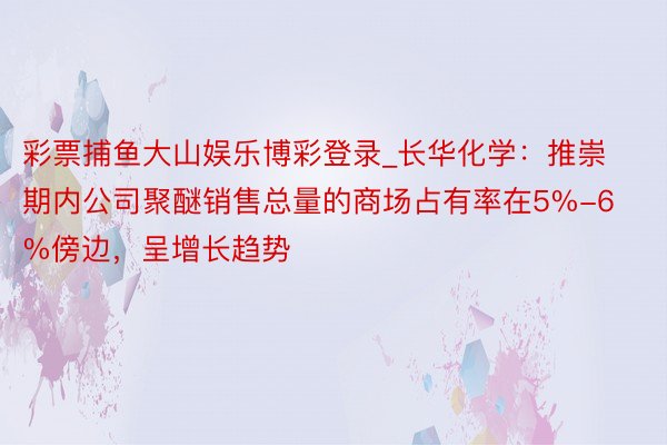 彩票捕鱼大山娱乐博彩登录_长华化学：推崇期内公司聚醚销售总量的商场占有率在5%-6%傍边，呈增长趋势