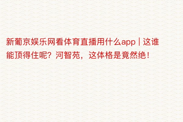 新葡京娱乐网看体育直播用什么app | 这谁能顶得住呢？河智苑，这体格是竟然绝！