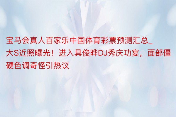 宝马会真人百家乐中国体育彩票预测汇总_大S近照曝光！进入具俊晔DJ秀庆功宴，面部僵硬色调奇怪引热议