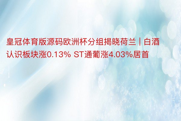 皇冠体育版源码欧洲杯分组揭晓荷兰 | 白酒认识板块涨0.13% ST通葡涨4.03%居首