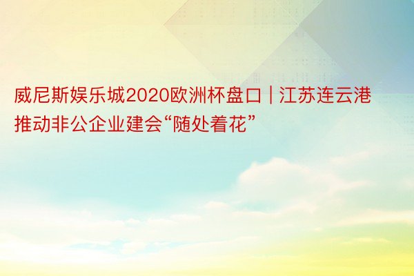 威尼斯娱乐城2020欧洲杯盘口 | 江苏连云港推动非公企业建会“随处着花”