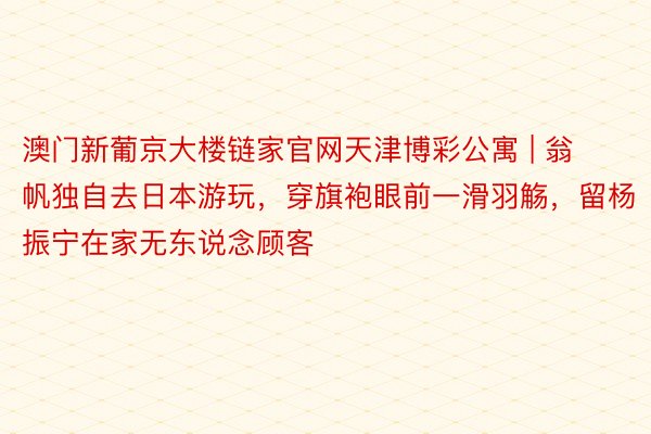 澳门新葡京大楼链家官网天津博彩公寓 | 翁帆独自去日本游玩，穿旗袍眼前一滑羽觞，留杨振宁在家无东说念顾客