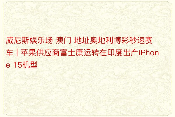 威尼斯娱乐场 澳门 地址奥地利博彩秒速赛车 | 苹果供应商富士康运转在印度出产iPhone 15机型