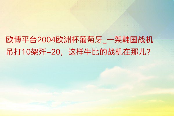 欧博平台2004欧洲杯葡萄牙_一架韩国战机吊打10架歼-20，这样牛比的战机在那儿？