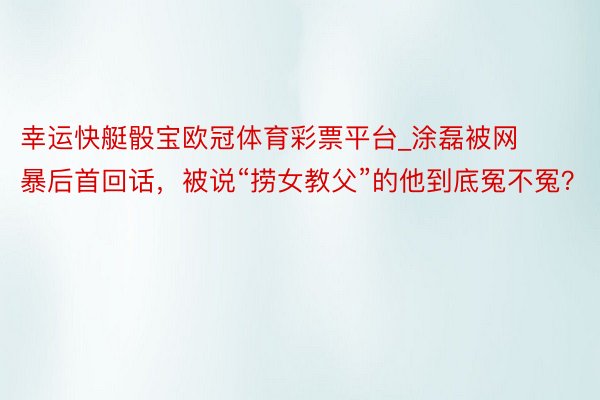 幸运快艇骰宝欧冠体育彩票平台_涂磊被网暴后首回话，被说“捞女教父”的他到底冤不冤？