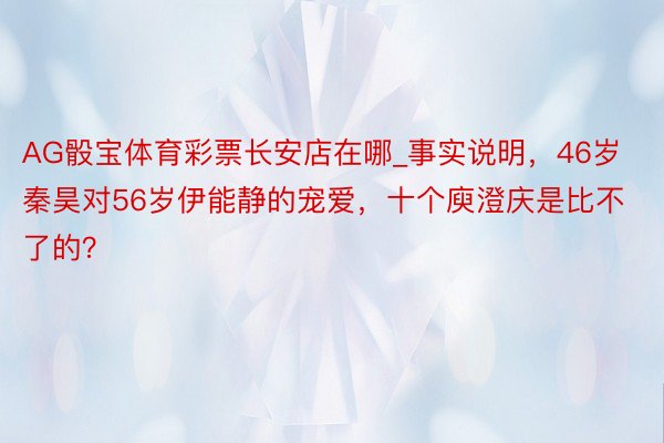 AG骰宝体育彩票长安店在哪_事实说明，46岁秦昊对56岁伊能静的宠爱，十个庾澄庆是比不了的？