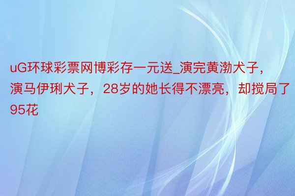 uG环球彩票网博彩存一元送_演完黄渤犬子，演马伊琍犬子，28岁的她长得不漂亮，却搅局了95花
