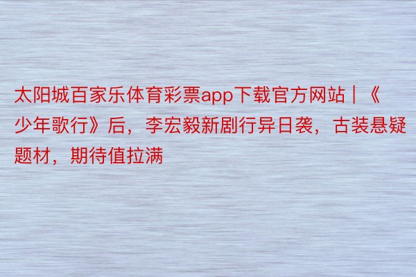 太阳城百家乐体育彩票app下载官方网站 | 《少年歌行》后，李宏毅新剧行异日袭，古装悬疑题材，期待值拉满