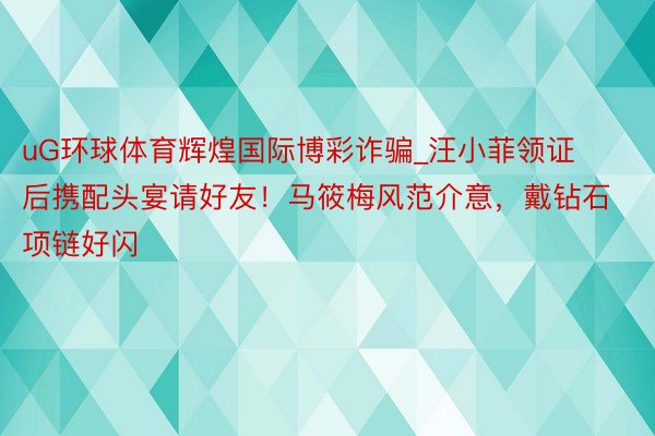 uG环球体育辉煌国际博彩诈骗_汪小菲领证后携配头宴请好友！马筱梅风范介意，戴钻石项链好闪