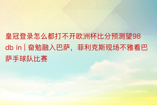 皇冠登录怎么都打不开欧洲杯比分预测望98db in | 奋勉融入巴萨，菲利克斯现场不雅看巴萨手球队比赛