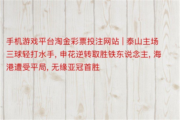 手机游戏平台淘金彩票投注网站 | 泰山主场三球轻打水手, 申花逆转取胜铁东说念主, 海港遭受平局, 无缘亚冠首胜