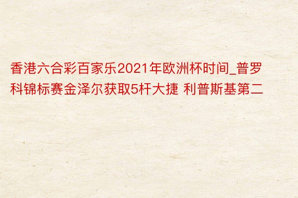 香港六合彩百家乐2021年欧洲杯时间_普罗科锦标赛金泽尔获取5杆大捷 利普斯基第二
