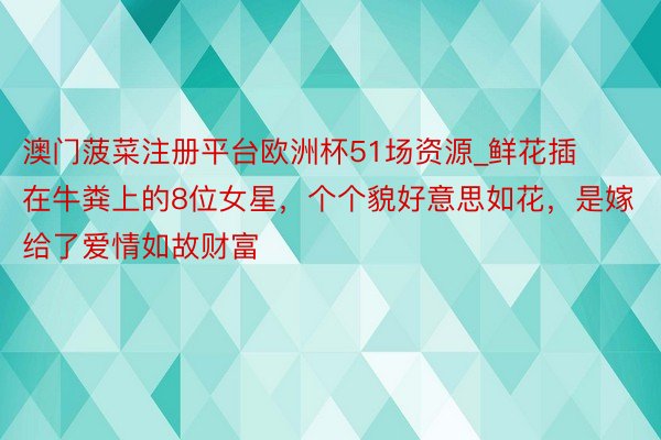 澳门菠菜注册平台欧洲杯51场资源_鲜花插在牛粪上的8位女星，个个貌好意思如花，是嫁给了爱情如故财富