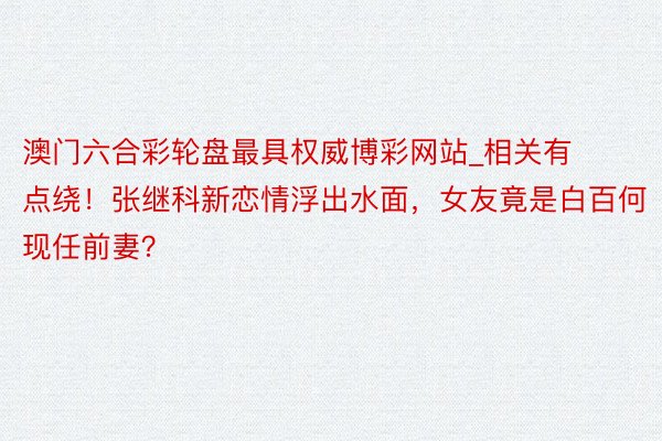 澳门六合彩轮盘最具权威博彩网站_相关有点绕!张继科新恋情浮出水面,女友竟是白百何现任前妻?