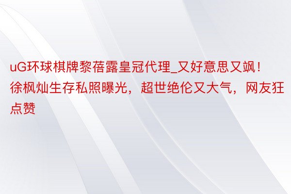 uG环球棋牌黎蓓露皇冠代理_又好意思又飒！徐枫灿生存私照曝光，超世绝伦又大气，网友狂点赞