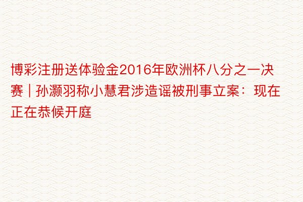 博彩注册送体验金2016年欧洲杯八分之一决赛 | 孙灏羽称小慧君涉造谣被刑事立案：现在正在恭候开庭