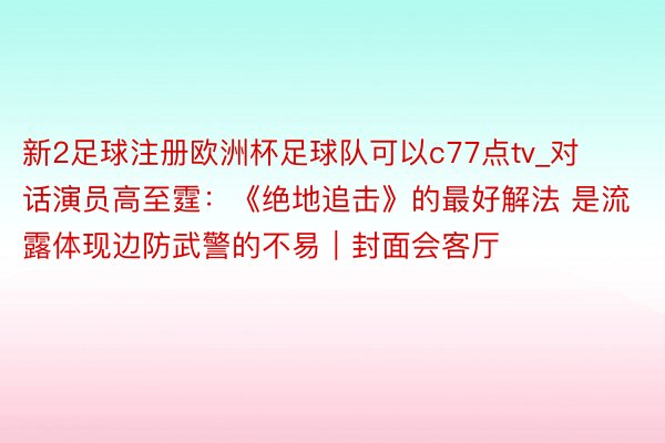 新2足球注册欧洲杯足球队可以c77点tv_对话演员高至霆：《绝地追击》的最好解法 是流露体现边防武警的不易｜封面会客厅