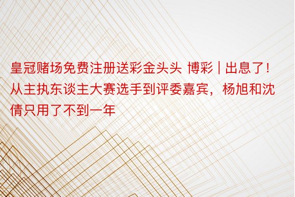 皇冠赌场免费注册送彩金头头 博彩 | 出息了！从主执东谈主大赛选手到评委嘉宾，杨旭和沈倩只用了不到一年