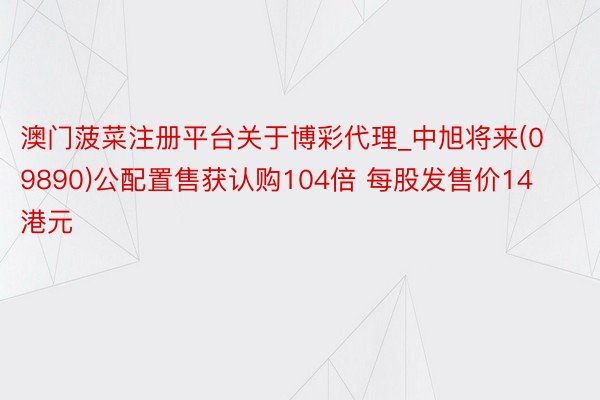 澳门菠菜注册平台关于博彩代理_中旭将来(09890)公配置售获认购104倍 每股发售价14港元